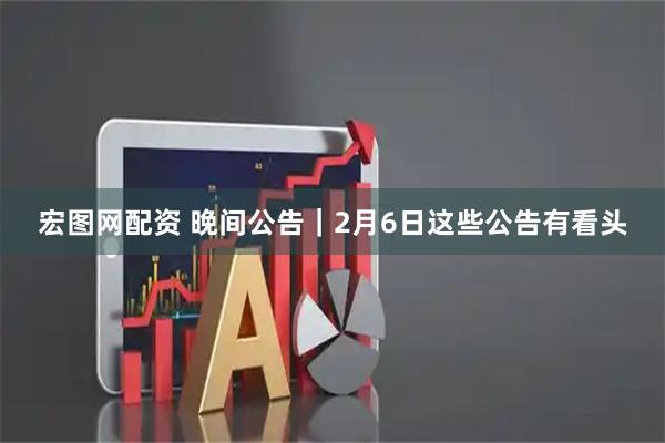 宏图网配资 晚间公告|2月6日这些公告有看头