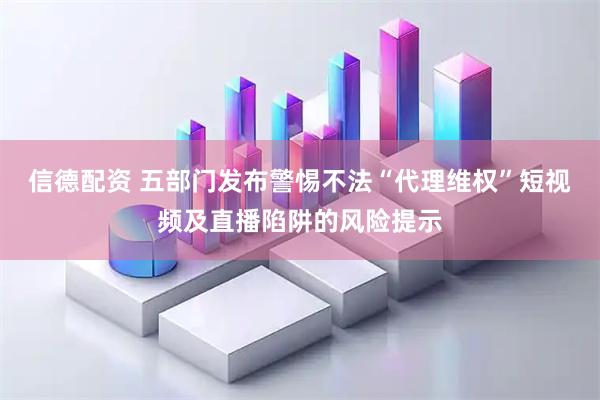 信德配资 五部门发布警惕不法“代理维权”短视频及直播陷阱的风险提示