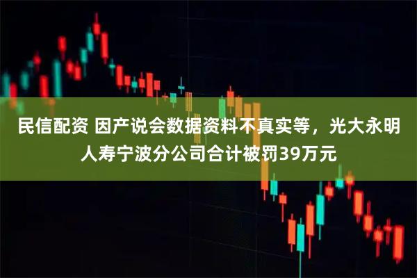 民信配资 因产说会数据资料不真实等，光大永明人寿宁波分公司合计被罚39万元
